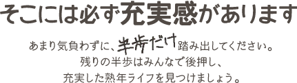 そこには必ず充実感があります あまり気負わずに、半歩だけ踏み出してください。残りの半歩はみんなで後押し、充実した熟年ライフを見つけましょう。